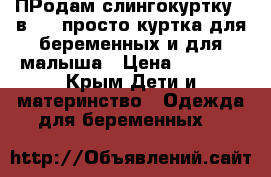 ПРодам слингокуртку 3 в 1.: просто куртка,для беременных и для малыша › Цена ­ 5 000 - Крым Дети и материнство » Одежда для беременных   